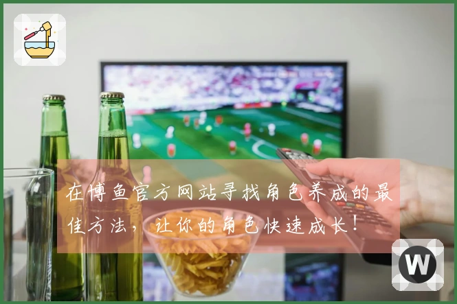 在博鱼官方网站寻找角色养成的最佳方法，让你的角色快速成长！